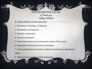 THEEDUCATIONPOLICY1972-1980
15th March1972
ZulfiqarAliBhutto
 Salient features of this policy are.
1. Promotion of ideology of Pakistan
2. Personality development.
3. Equality in education.
4. Universal education.
5. Curriculum based on socioeconomic needs of the society.
6. Integrated technical and science education.
7. Active participation of teacher, students and parents in educational
affairs.
8. Nationalization of educational institutions.
 