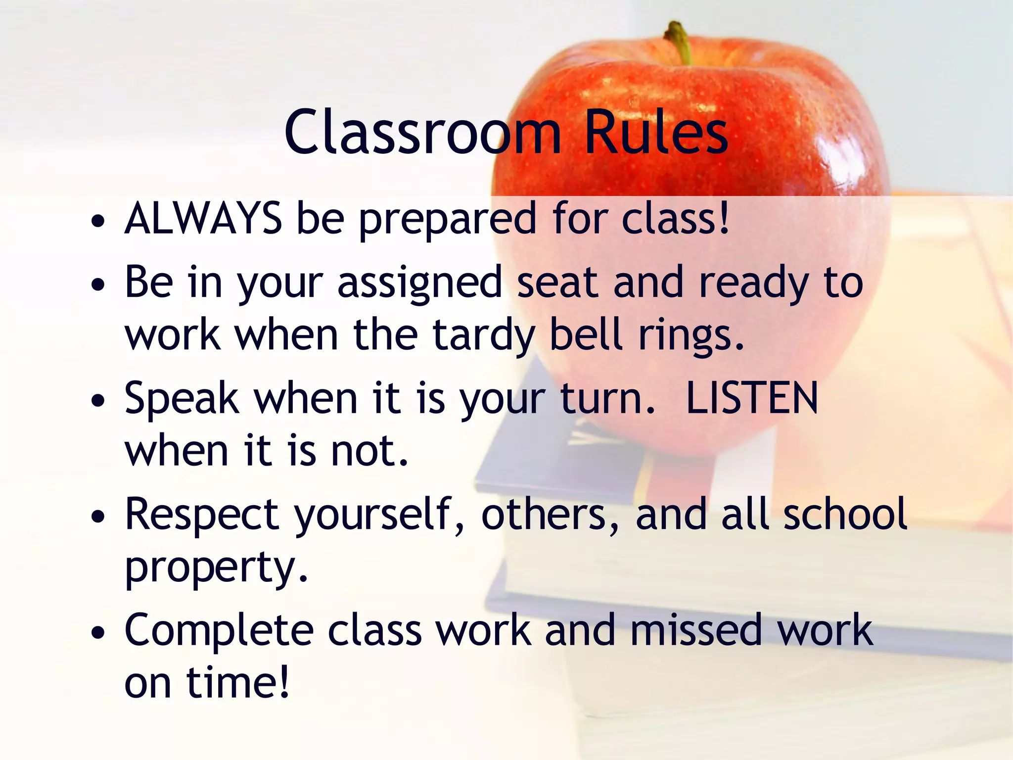 Classroom Rules ALWAYS be prepared for class! Be in your assigned seat and ready to work when the tardy bell rings. Speak when it is your turn.  LISTEN when it is not. Respect yourself, others, and all school property. Complete class work and missed work on time! 