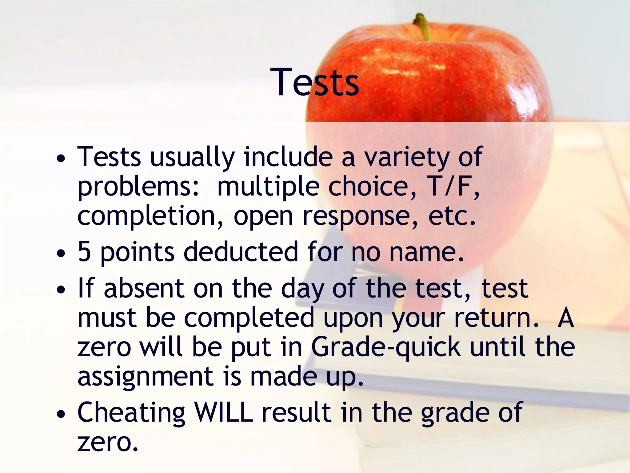 Tests Tests usually include a variety of problems:  multiple choice, T/F, completion, open response, etc. 5 points deducted for no name. If absent on the day of the test, test must be completed upon your return.  A zero will be put in Grade-quick until the assignment is made up. Cheating WILL result in the grade of zero. 