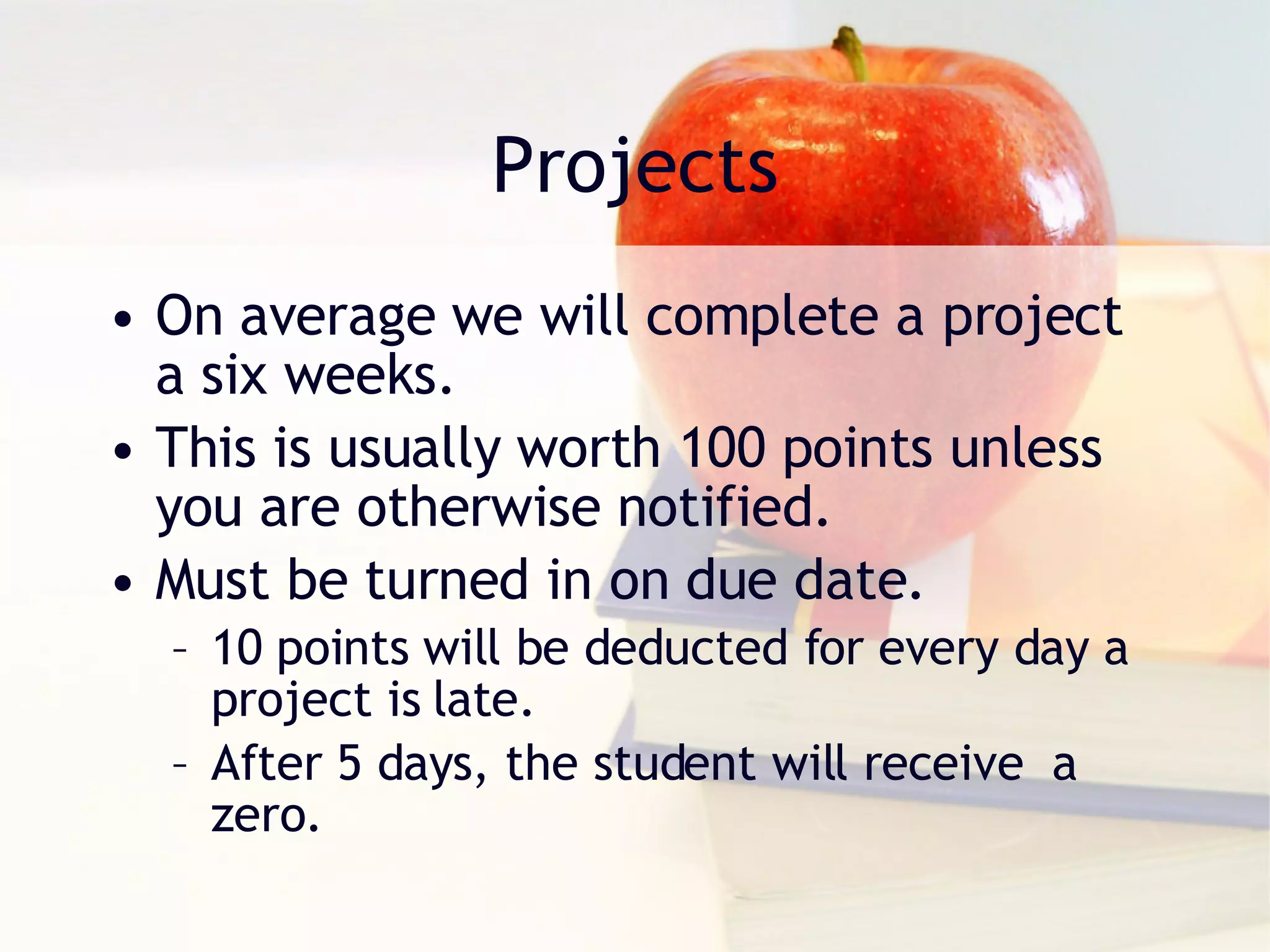 Projects On average we will complete a project a six weeks.  This is usually worth 100 points unless you are otherwise notified. Must be turned in on due date.  10 points will be deducted for every day a project is late. After 5 days, the student will receive  a zero. 