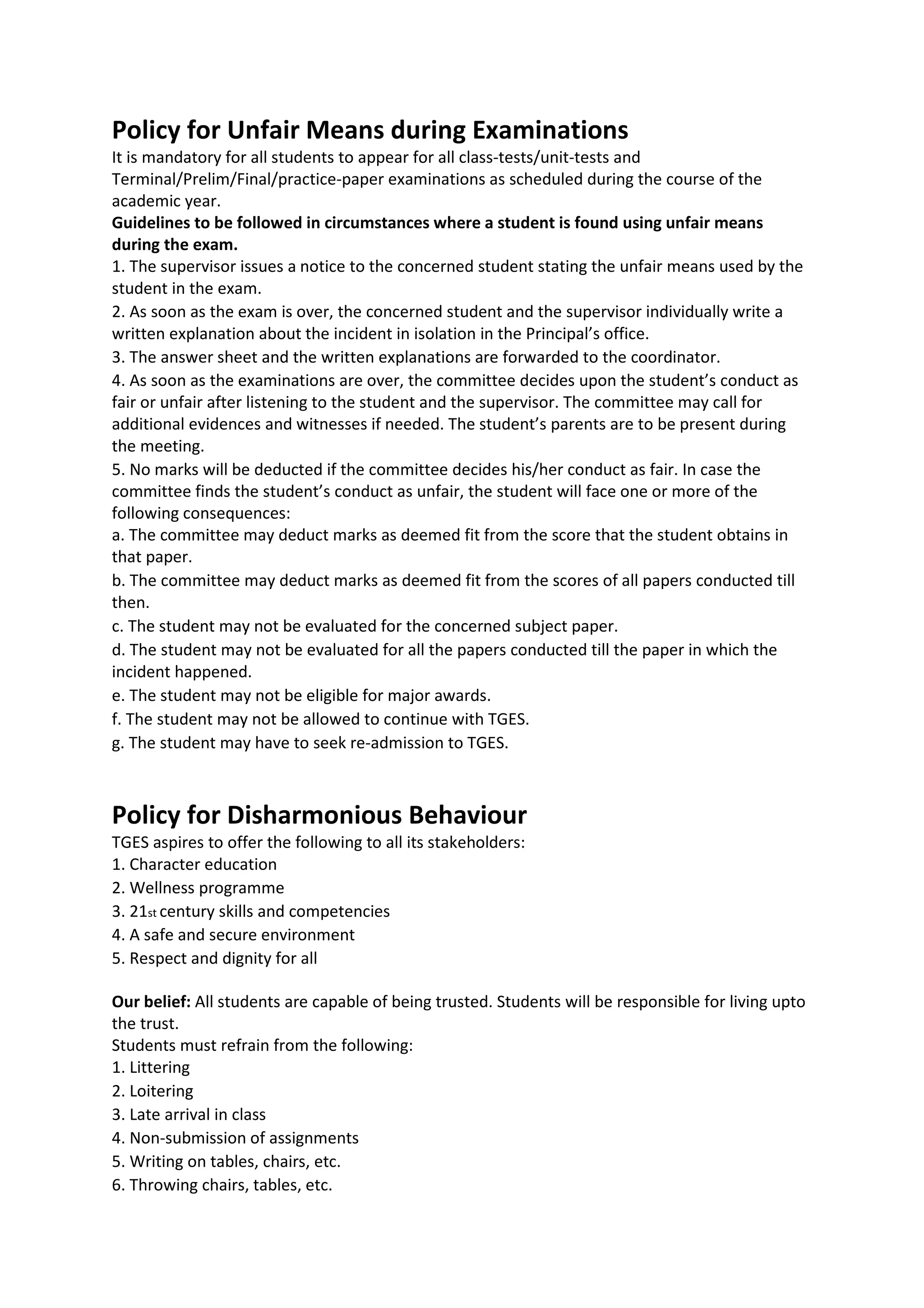 Policy for Unfair Means during Examinations
It is mandatory for all students to appear for all class-tests/unit-tests and
Terminal/Prelim/Final/practice-paper examinations as scheduled during the course of the
academic year.
Guidelines to be followed in circumstances where a student is found using unfair means
during the exam.
1. The supervisor issues a notice to the concerned student stating the unfair means used by the
student in the exam.
2. As soon as the exam is over, the concerned student and the supervisor individually write a
written explanation about the incident in isolation in the Principal’s office.
3. The answer sheet and the written explanations are forwarded to the coordinator.
4. As soon as the examinations are over, the committee decides upon the student’s conduct as
fair or unfair after listening to the student and the supervisor. The committee may call for
additional evidences and witnesses if needed. The student’s parents are to be present during
the meeting.
5. No marks will be deducted if the committee decides his/her conduct as fair. In case the
committee finds the student’s conduct as unfair, the student will face one or more of the
following consequences:
a. The committee may deduct marks as deemed fit from the score that the student obtains in
that paper.
b. The committee may deduct marks as deemed fit from the scores of all papers conducted till
then.
c. The student may not be evaluated for the concerned subject paper.
d. The student may not be evaluated for all the papers conducted till the paper in which the
incident happened.
e. The student may not be eligible for major awards.
f. The student may not be allowed to continue with TGES.
g. The student may have to seek re-admission to TGES.



Policy for Disharmonious Behaviour
TGES aspires to offer the following to all its stakeholders:
1. Character education
2. Wellness programme
3. 21st century skills and competencies
4. A safe and secure environment
5. Respect and dignity for all

Our belief: All students are capable of being trusted. Students will be responsible for living upto
the trust.
Students must refrain from the following:
1. Littering
2. Loitering
3. Late arrival in class
4. Non-submission of assignments
5. Writing on tables, chairs, etc.
6. Throwing chairs, tables, etc.
 