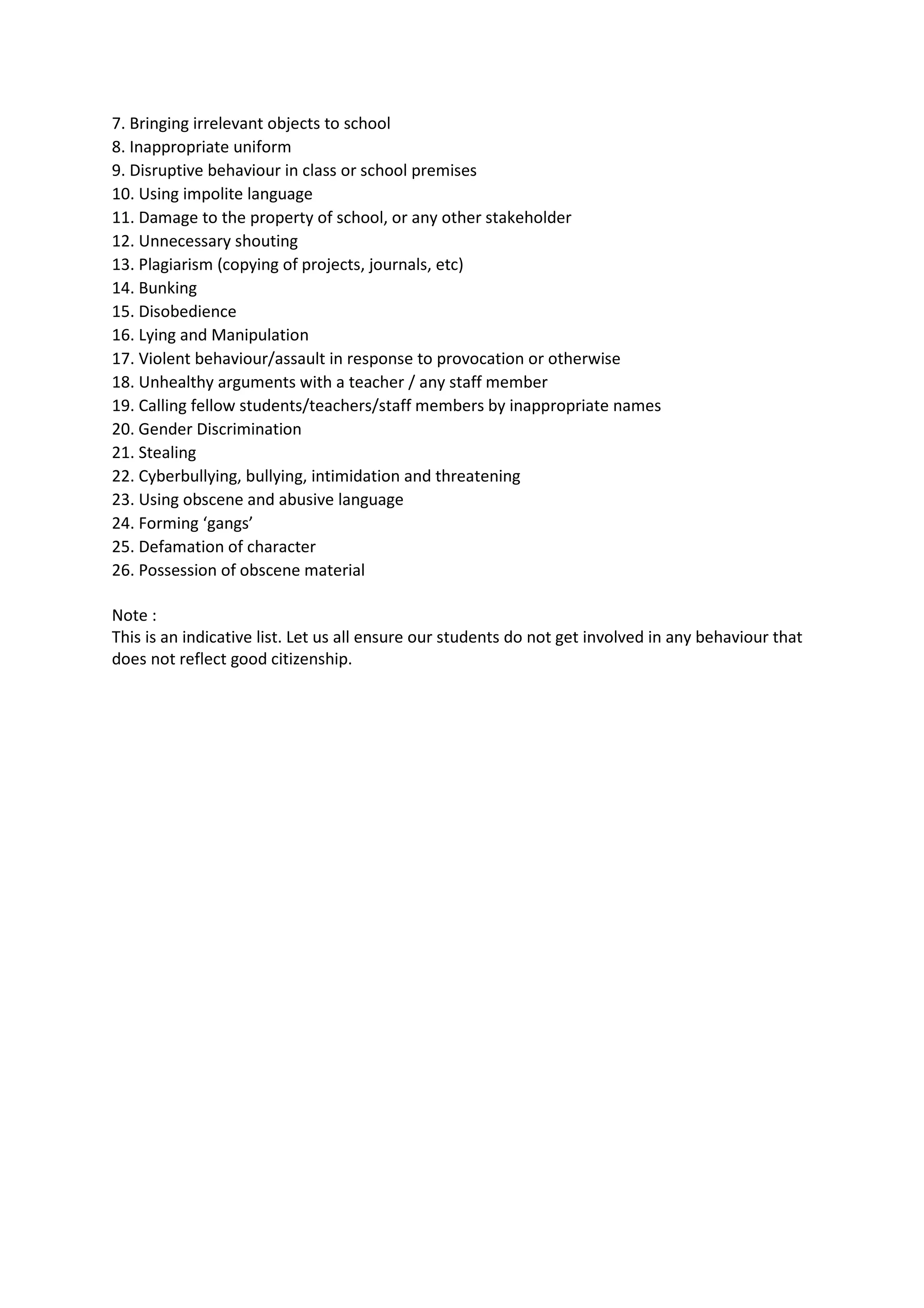 7. Bringing irrelevant objects to school
8. Inappropriate uniform
9. Disruptive behaviour in class or school premises
10. Using impolite language
11. Damage to the property of school, or any other stakeholder
12. Unnecessary shouting
13. Plagiarism (copying of projects, journals, etc)
14. Bunking
15. Disobedience
16. Lying and Manipulation
17. Violent behaviour/assault in response to provocation or otherwise
18. Unhealthy arguments with a teacher / any staff member
19. Calling fellow students/teachers/staff members by inappropriate names
20. Gender Discrimination
21. Stealing
22. Cyberbullying, bullying, intimidation and threatening
23. Using obscene and abusive language
24. Forming ‘gangs’
25. Defamation of character
26. Possession of obscene material

Note :
This is an indicative list. Let us all ensure our students do not get involved in any behaviour that
does not reflect good citizenship.
 