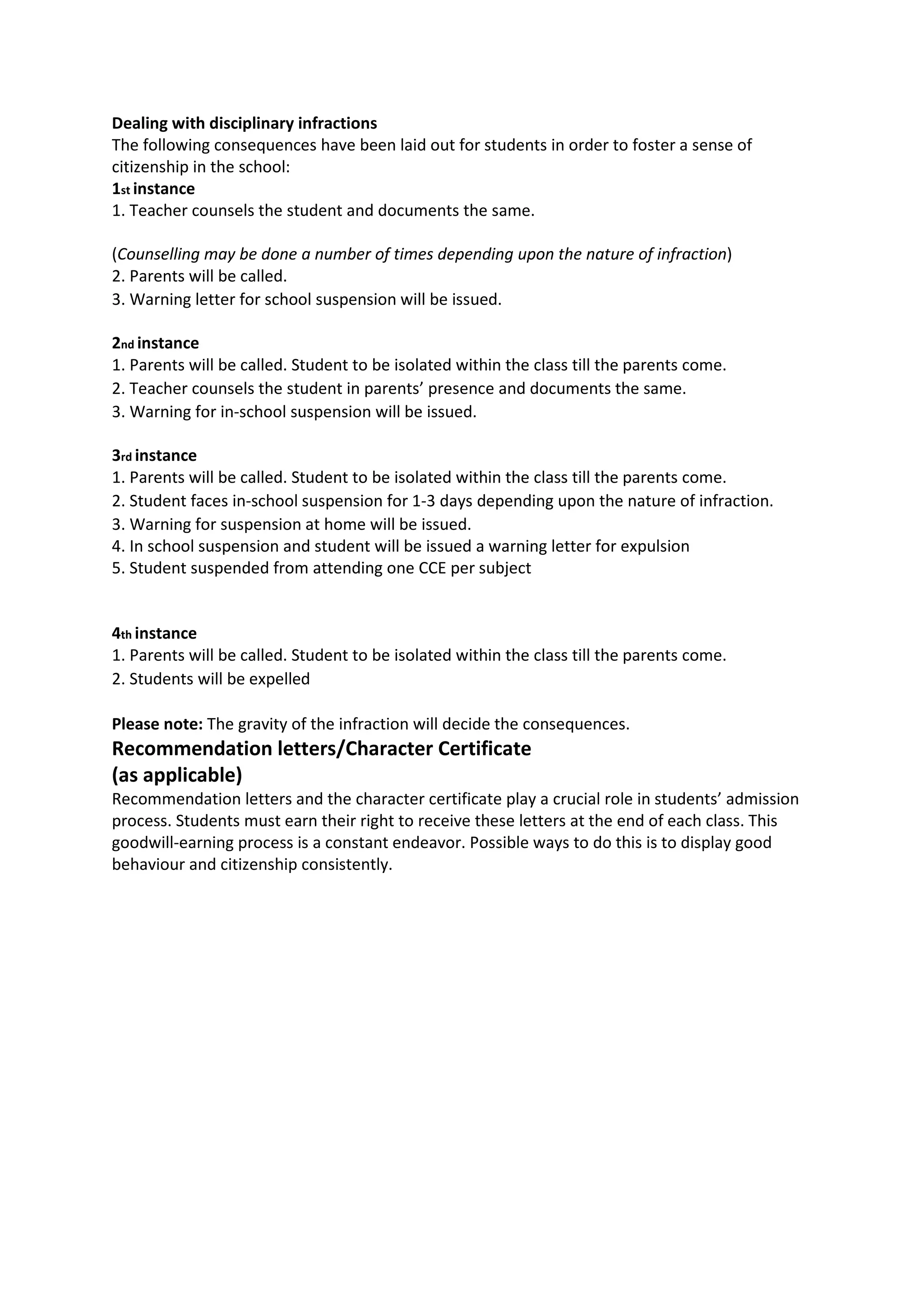 Dealing with disciplinary infractions
The following consequences have been laid out for students in order to foster a sense of
citizenship in the school:
1st instance
1. Teacher counsels the student and documents the same.

(Counselling may be done a number of times depending upon the nature of infraction)
2. Parents will be called.
3. Warning letter for school suspension will be issued.

2nd instance
1. Parents will be called. Student to be isolated within the class till the parents come.
2. Teacher counsels the student in parents’ presence and documents the same.
3. Warning for in-school suspension will be issued.

3rd instance
1. Parents will be called. Student to be isolated within the class till the parents come.
2. Student faces in-school suspension for 1-3 days depending upon the nature of infraction.
3. Warning for suspension at home will be issued.
4. In school suspension and student will be issued a warning letter for expulsion
5. Student suspended from attending one CCE per subject


4th instance
1. Parents will be called. Student to be isolated within the class till the parents come.
2. Students will be expelled

Please note: The gravity of the infraction will decide the consequences.
Recommendation letters/Character Certificate
(as applicable)
Recommendation letters and the character certificate play a crucial role in students’ admission
process. Students must earn their right to receive these letters at the end of each class. This
goodwill-earning process is a constant endeavor. Possible ways to do this is to display good
behaviour and citizenship consistently.
 