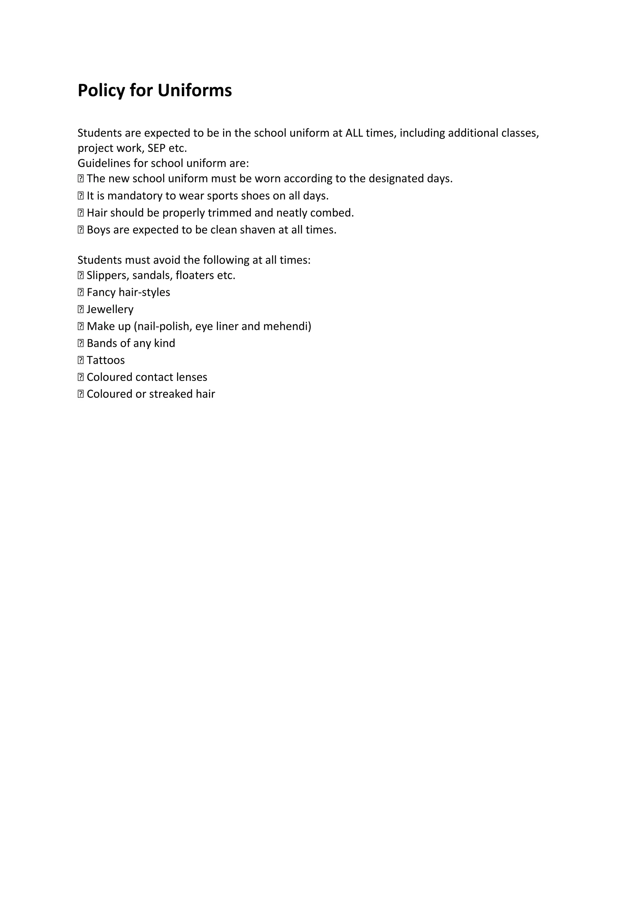 Policy for Uniforms

Students are expected to be in the school uniform at ALL times, including additional classes,
project work, SEP etc.
Guidelines for school uniform are:
 The new school uniform must be worn according to the designated days.
 It is mandatory to wear sports shoes on all days.
 Hair should be properly trimmed and neatly combed.
 Boys are expected to be clean shaven at all times.

Students must avoid the following at all times:
 Slippers, sandals, floaters etc.
 Fancy hair-styles
 ewellery
 Make up (nail-polish, eye liner and mehendi)
 Bands of any kind
 Tattoos
 Coloured contact lenses
 Coloured or streaked hair
 