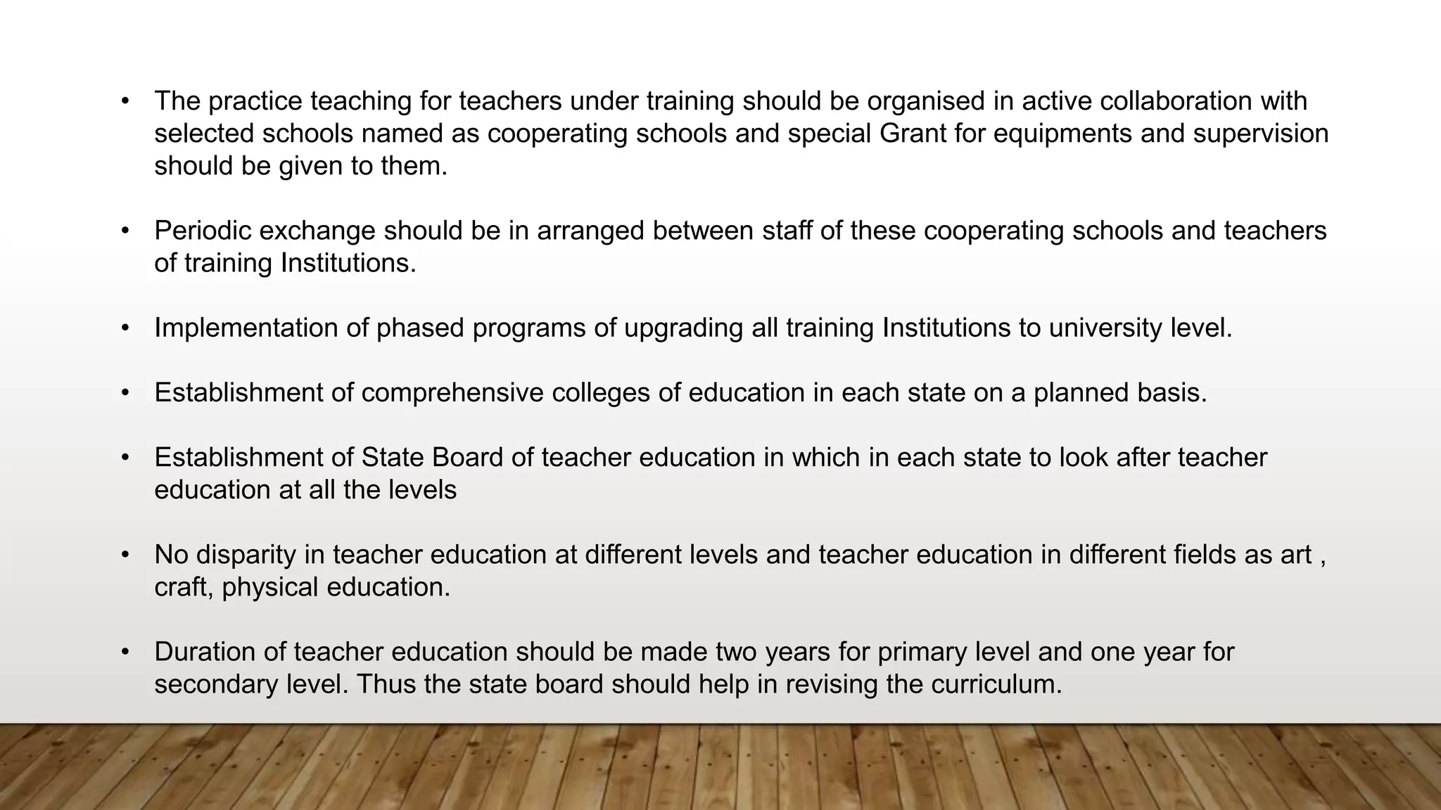 • The practice teaching for teachers under training should be organised in active collaboration with
selected schools named as cooperating schools and special Grant for equipments and supervision
should be given to them.
• Periodic exchange should be in arranged between staff of these cooperating schools and teachers
of training Institutions.
• Implementation of phased programs of upgrading all training Institutions to university level.
• Establishment of comprehensive colleges of education in each state on a planned basis.
• Establishment of State Board of teacher education in which in each state to look after teacher
education at all the levels
• No disparity in teacher education at different levels and teacher education in different fields as art ,
craft, physical education.
• Duration of teacher education should be made two years for primary level and one year for
secondary level. Thus the state board should help in revising the curriculum.
 