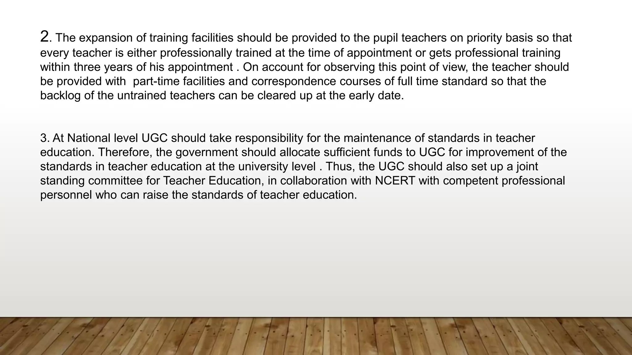 2. The expansion of training facilities should be provided to the pupil teachers on priority basis so that
every teacher is either professionally trained at the time of appointment or gets professional training
within three years of his appointment . On account for observing this point of view, the teacher should
be provided with part-time facilities and correspondence courses of full time standard so that the
backlog of the untrained teachers can be cleared up at the early date.
3. At National level UGC should take responsibility for the maintenance of standards in teacher
education. Therefore, the government should allocate sufficient funds to UGC for improvement of the
standards in teacher education at the university level . Thus, the UGC should also set up a joint
standing committee for Teacher Education, in collaboration with NCERT with competent professional
personnel who can raise the standards of teacher education.
 