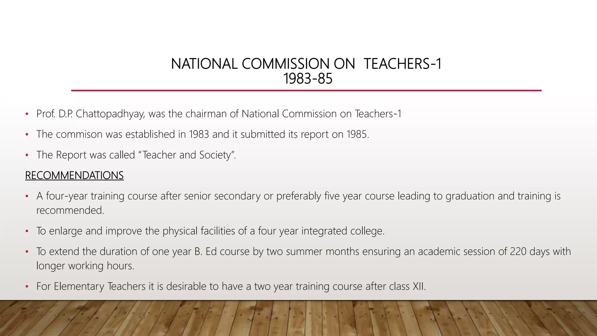 NATIONAL COMMISSION ON TEACHERS-1
1983-85
• Prof. D.P
. Chattopadhyay, was the chairman of National Commission on Teachers-1
• The commison was established in 1983 and it submitted its report on 1985.
• The Report was called “Teacher and Society”.
RECOMMENDATIONS
• A four-year training course after senior secondary or preferably five year course leading to graduation and training is
recommended.
• To enlarge and improve the physical facilities of a four year integrated college.
• To extend the duration of one year B. Ed course by two summer months ensuring an academic session of 220 days with
longer working hours.
• For Elementary Teachers it is desirable to have a two year training course after class XII.
 