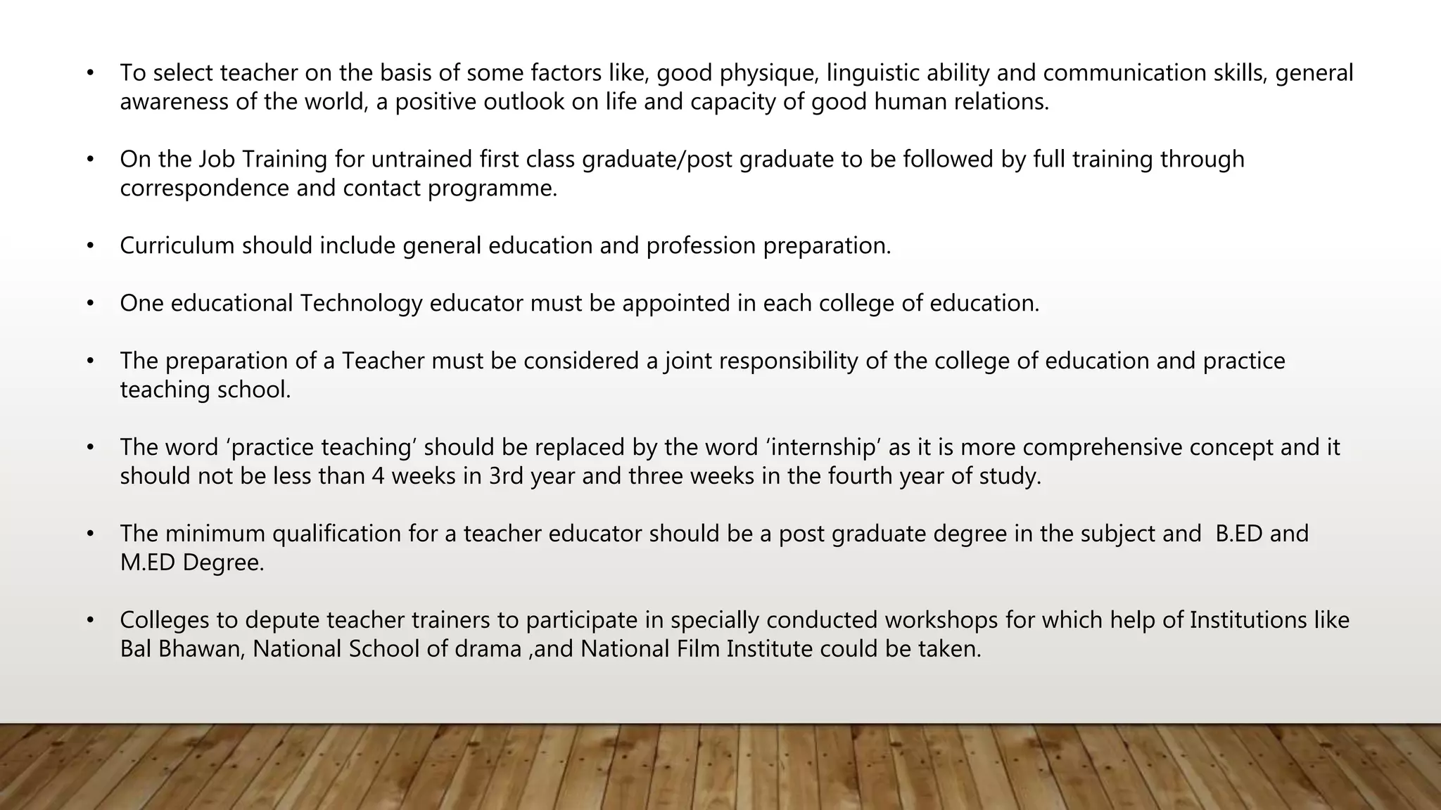 • To select teacher on the basis of some factors like, good physique, linguistic ability and communication skills, general
awareness of the world, a positive outlook on life and capacity of good human relations.
• On the Job Training for untrained first class graduate/post graduate to be followed by full training through
correspondence and contact programme.
• Curriculum should include general education and profession preparation.
• One educational Technology educator must be appointed in each college of education.
• The preparation of a Teacher must be considered a joint responsibility of the college of education and practice
teaching school.
• The word ‘practice teaching’ should be replaced by the word ‘internship’ as it is more comprehensive concept and it
should not be less than 4 weeks in 3rd year and three weeks in the fourth year of study.
• The minimum qualification for a teacher educator should be a post graduate degree in the subject and B.ED and
M.ED Degree.
• Colleges to depute teacher trainers to participate in specially conducted workshops for which help of Institutions like
Bal Bhawan, National School of drama ,and National Film Institute could be taken.
 