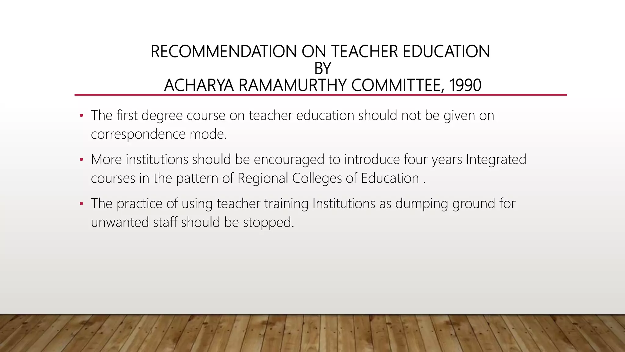 RECOMMENDATION ON TEACHER EDUCATION
BY
ACHARYA RAMAMURTHY COMMITTEE, 1990
• The first degree course on teacher education should not be given on
correspondence mode.
• More institutions should be encouraged to introduce four years Integrated
courses in the pattern of Regional Colleges of Education .
• The practice of using teacher training Institutions as dumping ground for
unwanted staff should be stopped.
 