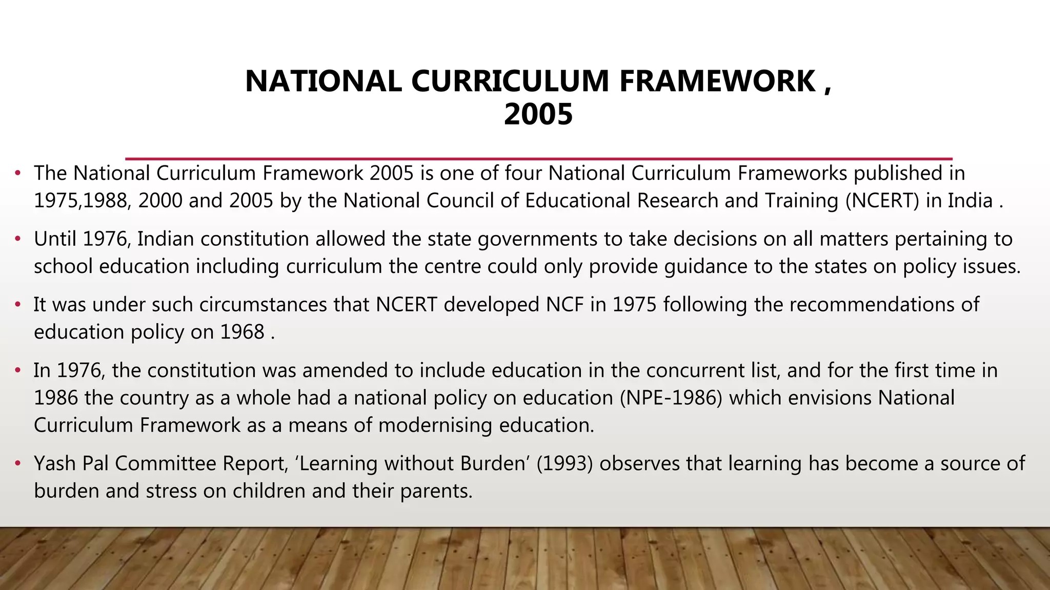 NATIONAL CURRICULUM FRAMEWORK ,
2005
• The National Curriculum Framework 2005 is one of four National Curriculum Frameworks published in
1975,1988, 2000 and 2005 by the National Council of Educational Research and Training (NCERT) in India .
• Until 1976, Indian constitution allowed the state governments to take decisions on all matters pertaining to
school education including curriculum the centre could only provide guidance to the states on policy issues.
• It was under such circumstances that NCERT developed NCF in 1975 following the recommendations of
education policy on 1968 .
• In 1976, the constitution was amended to include education in the concurrent list, and for the first time in
1986 the country as a whole had a national policy on education (NPE-1986) which envisions National
Curriculum Framework as a means of modernising education.
• Yash Pal Committee Report, ‘Learning without Burden’ (1993) observes that learning has become a source of
burden and stress on children and their parents.
 