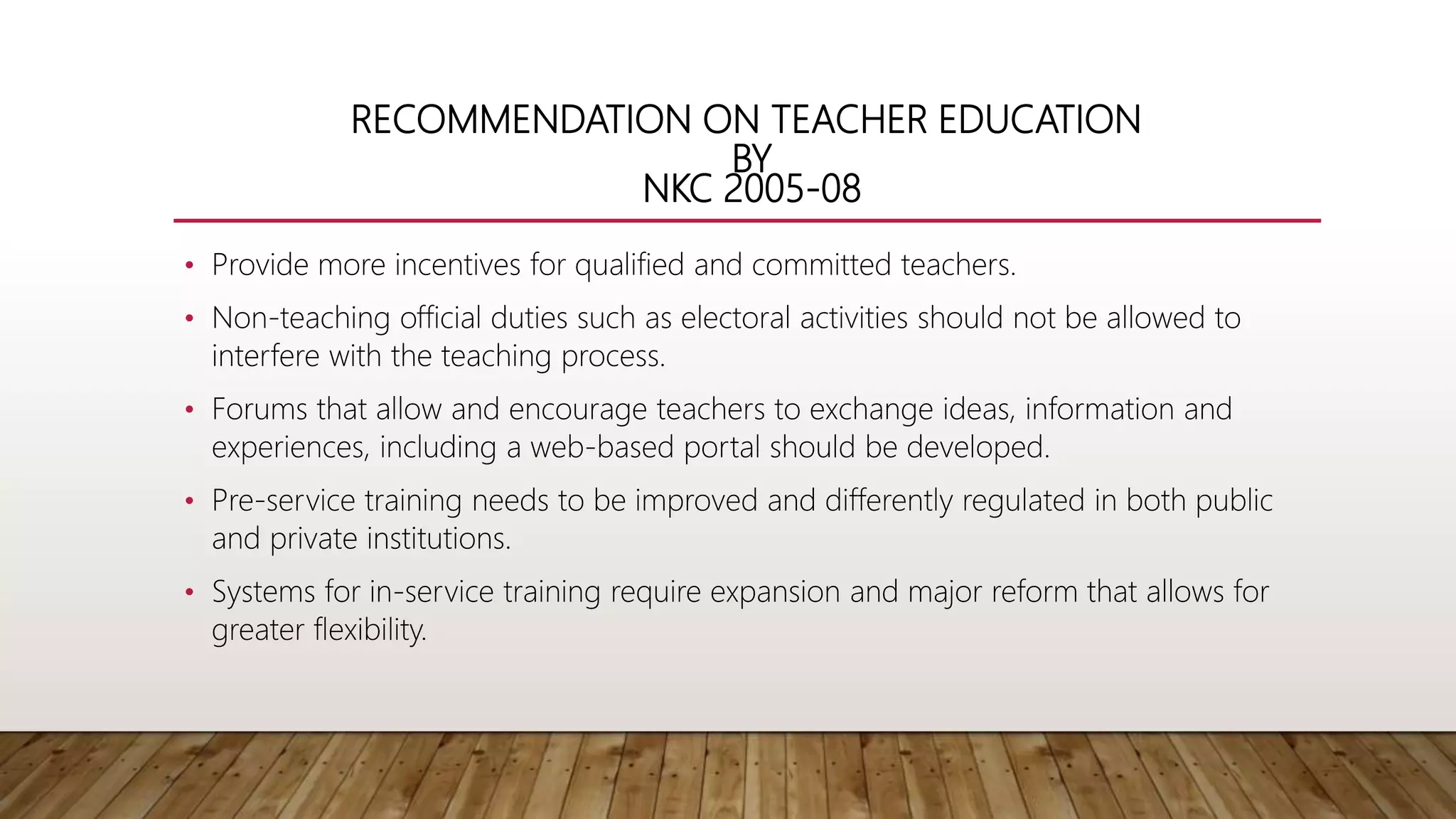 RECOMMENDATION ON TEACHER EDUCATION
BY
NKC 2005-08
• Provide more incentives for qualified and committed teachers.
• Non-teaching official duties such as electoral activities should not be allowed to
interfere with the teaching process.
• Forums that allow and encourage teachers to exchange ideas, information and
experiences, including a web-based portal should be developed.
• Pre-service training needs to be improved and differently regulated in both public
and private institutions.
• Systems for in-service training require expansion and major reform that allows for
greater flexibility.
 