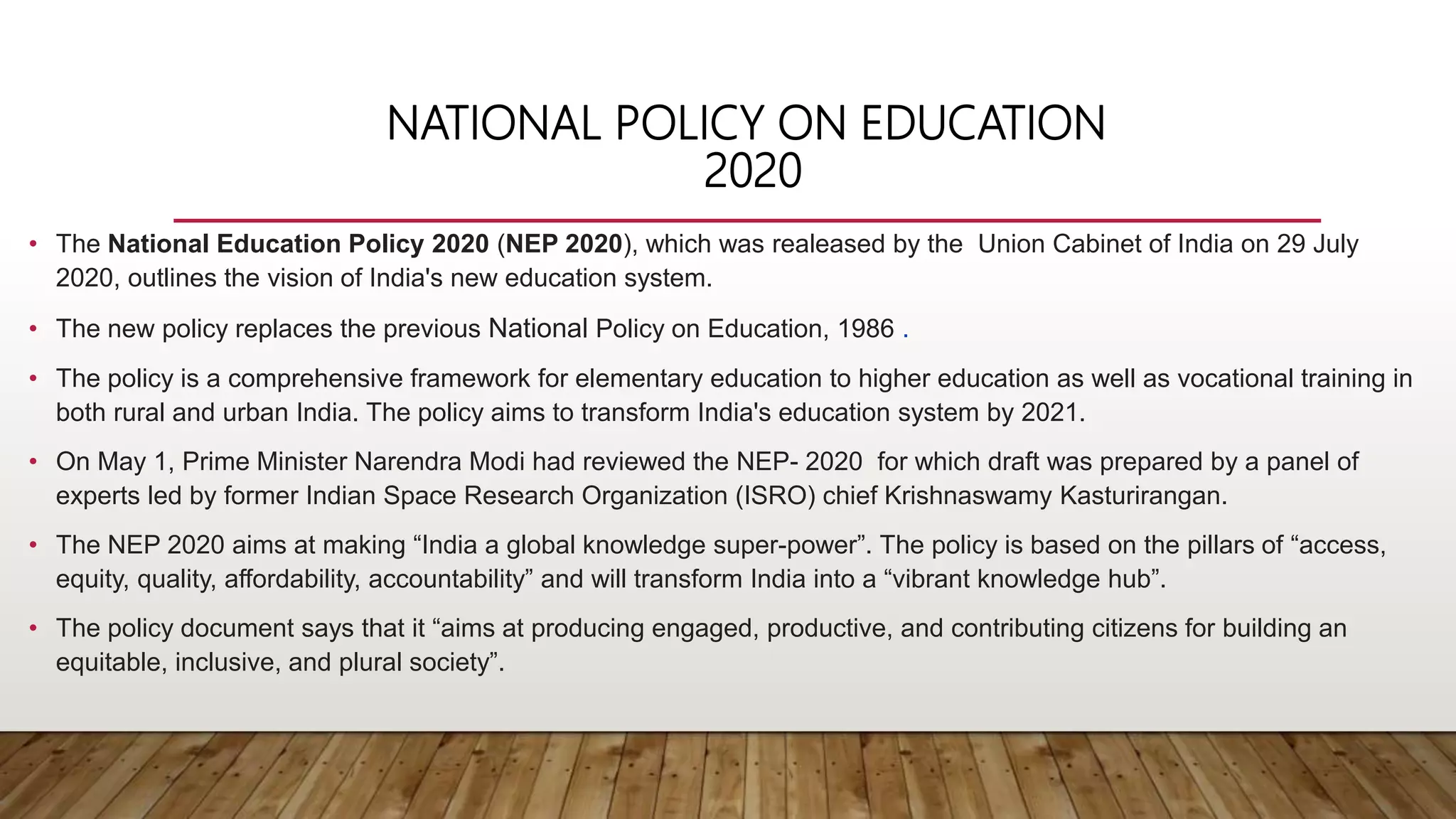 NATIONAL POLICY ON EDUCATION
2020
• The National Education Policy 2020 (NEP 2020), which was realeased by the Union Cabinet of India on 29 July
2020, outlines the vision of India's new education system.
• The new policy replaces the previous National Policy on Education, 1986 .
• The policy is a comprehensive framework for elementary education to higher education as well as vocational training in
both rural and urban India. The policy aims to transform India's education system by 2021.
• On May 1, Prime Minister Narendra Modi had reviewed the NEP- 2020 for which draft was prepared by a panel of
experts led by former Indian Space Research Organization (ISRO) chief Krishnaswamy Kasturirangan.
• The NEP 2020 aims at making “India a global knowledge super-power”. The policy is based on the pillars of “access,
equity, quality, affordability, accountability” and will transform India into a “vibrant knowledge hub”.
• The policy document says that it “aims at producing engaged, productive, and contributing citizens for building an
equitable, inclusive, and plural society”.
 