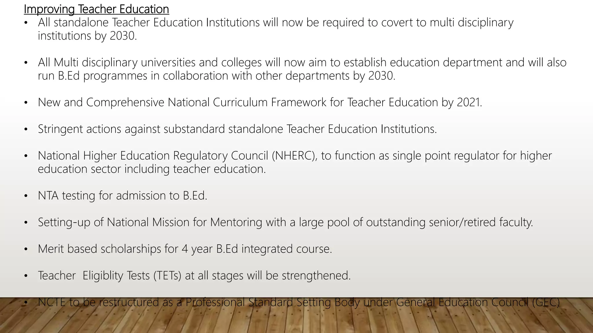 Improving Teacher Education
• All standalone Teacher Education Institutions will now be required to covert to multi disciplinary
institutions by 2030.
• All Multi disciplinary universities and colleges will now aim to establish education department and will also
run B.Ed programmes in collaboration with other departments by 2030.
• New and Comprehensive National Curriculum Framework for Teacher Education by 2021.
• Stringent actions against substandard standalone Teacher Education Institutions.
• National Higher Education Regulatory Council (NHERC), to function as single point regulator for higher
education sector including teacher education.
• NTA testing for admission to B.Ed.
• Setting-up of National Mission for Mentoring with a large pool of outstanding senior/retired faculty.
• Merit based scholarships for 4 year B.Ed integrated course.
• Teacher Eligiblity Tests (TETs) at all stages will be strengthened.
• NCTE to be restructured as a Professional Standard Setting Body under General Education Council (GEC)
 