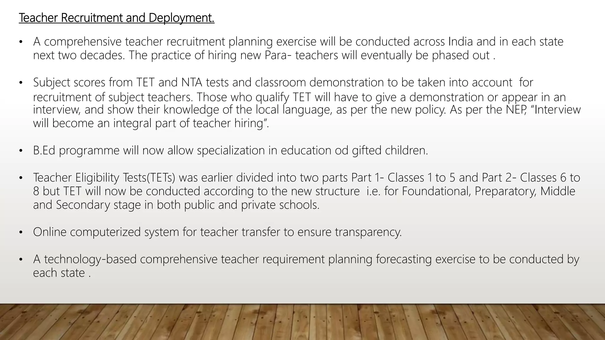 Teacher Recruitment and Deployment.
• A comprehensive teacher recruitment planning exercise will be conducted across India and in each state
next two decades. The practice of hiring new Para- teachers will eventually be phased out .
• Subject scores from TET and NTA tests and classroom demonstration to be taken into account for
recruitment of subject teachers. Those who qualify TET will have to give a demonstration or appear in an
interview, and show their knowledge of the local language, as per the new policy. As per the NEP
, “Interview
will become an integral part of teacher hiring”.
• B.Ed programme will now allow specialization in education od gifted children.
• Teacher Eligibility Tests(TETs) was earlier divided into two parts Part 1- Classes 1 to 5 and Part 2- Classes 6 to
8 but TET will now be conducted according to the new structure i.e. for Foundational, Preparatory, Middle
and Secondary stage in both public and private schools.
• Online computerized system for teacher transfer to ensure transparency.
• A technology-based comprehensive teacher requirement planning forecasting exercise to be conducted by
each state .
 