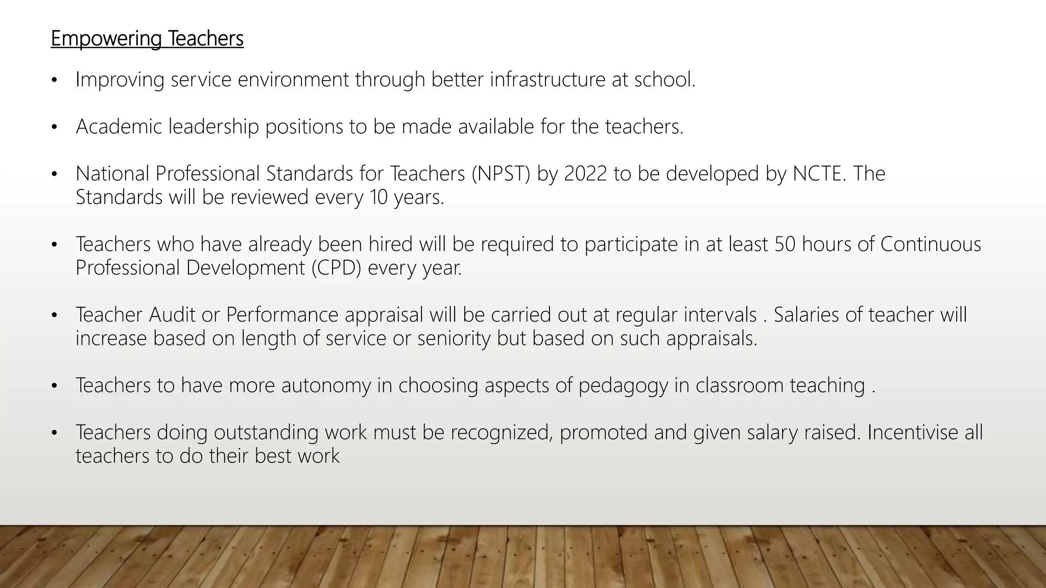 Empowering Teachers
• Improving service environment through better infrastructure at school.
• Academic leadership positions to be made available for the teachers.
• National Professional Standards for Teachers (NPST) by 2022 to be developed by NCTE. The
Standards will be reviewed every 10 years.
• Teachers who have already been hired will be required to participate in at least 50 hours of Continuous
Professional Development (CPD) every year.
• Teacher Audit or Performance appraisal will be carried out at regular intervals . Salaries of teacher will
increase based on length of service or seniority but based on such appraisals.
• Teachers to have more autonomy in choosing aspects of pedagogy in classroom teaching .
• Teachers doing outstanding work must be recognized, promoted and given salary raised. Incentivise all
teachers to do their best work
 