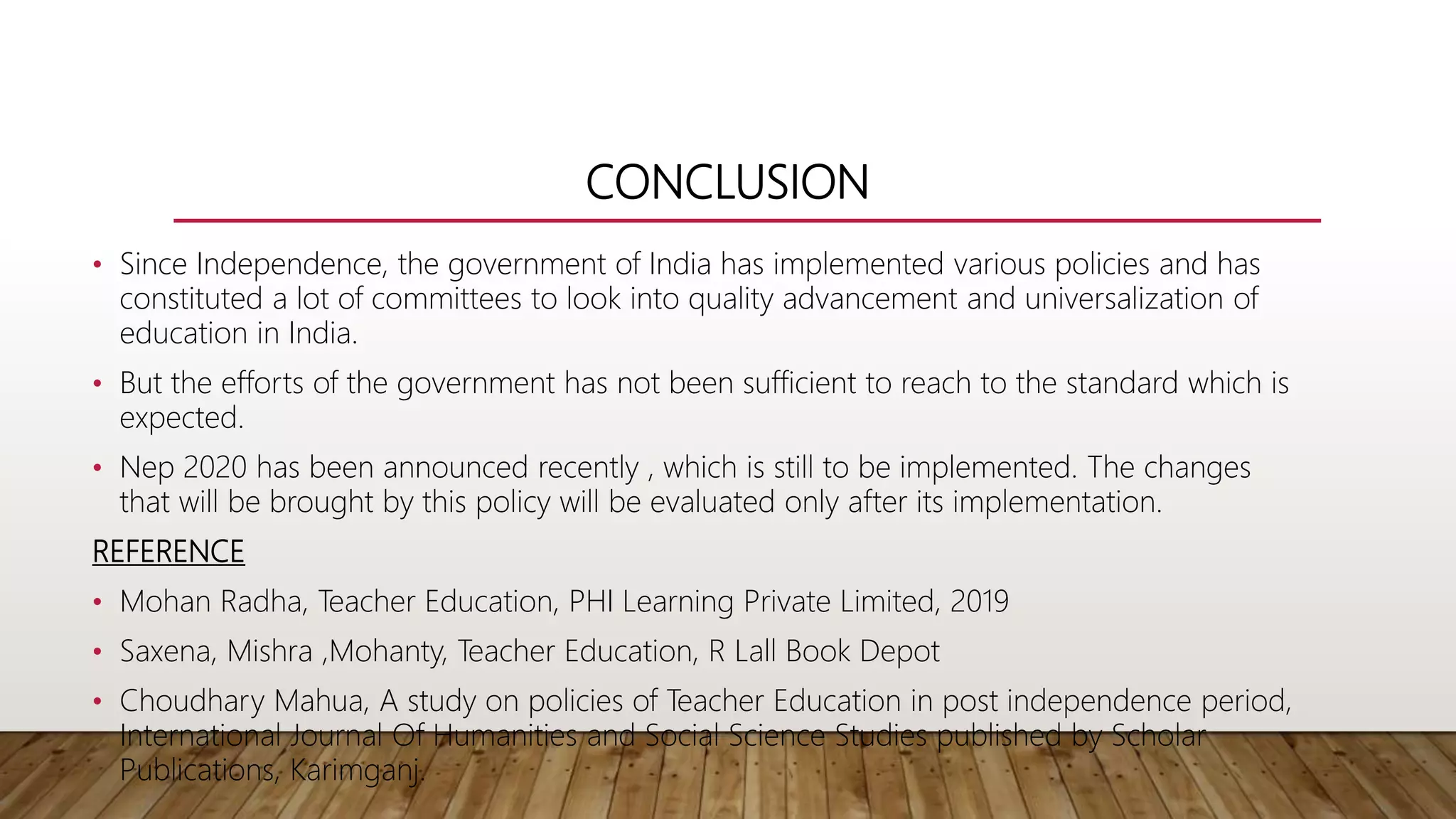CONCLUSION
• Since Independence, the government of India has implemented various policies and has
constituted a lot of committees to look into quality advancement and universalization of
education in India.
• But the efforts of the government has not been sufficient to reach to the standard which is
expected.
• Nep 2020 has been announced recently , which is still to be implemented. The changes
that will be brought by this policy will be evaluated only after its implementation.
REFERENCE
• Mohan Radha, Teacher Education, PHI Learning Private Limited, 2019
• Saxena, Mishra ,Mohanty, Teacher Education, R Lall Book Depot
• Choudhary Mahua, A study on policies of Teacher Education in post independence period,
International Journal Of Humanities and Social Science Studies published by Scholar
Publications, Karimganj.
 