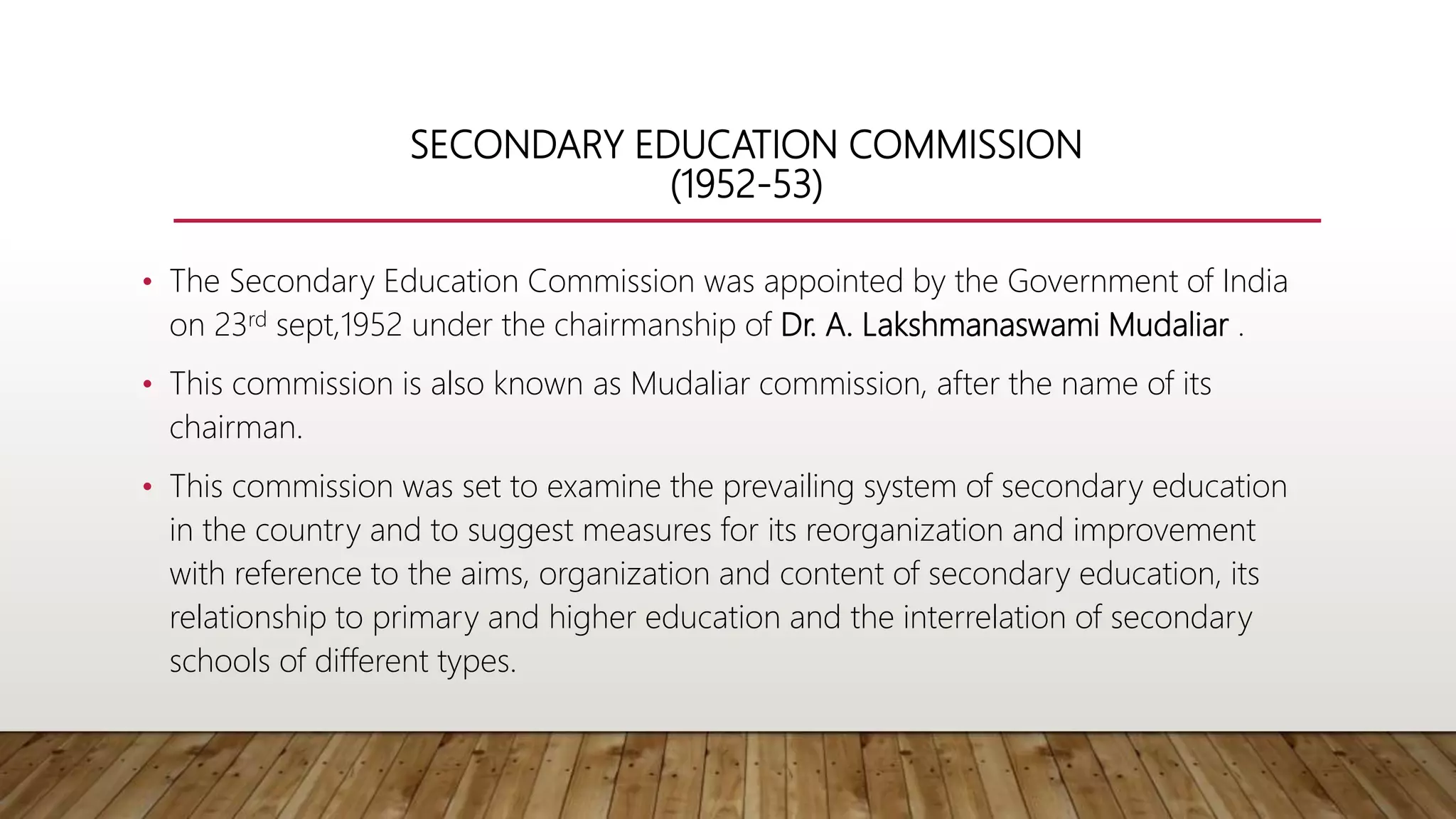 SECONDARY EDUCATION COMMISSION
(1952-53)
• The Secondary Education Commission was appointed by the Government of India
on 23rd sept,1952 under the chairmanship of Dr. A. Lakshmanaswami Mudaliar .
• This commission is also known as Mudaliar commission, after the name of its
chairman.
• This commission was set to examine the prevailing system of secondary education
in the country and to suggest measures for its reorganization and improvement
with reference to the aims, organization and content of secondary education, its
relationship to primary and higher education and the interrelation of secondary
schools of different types.
 