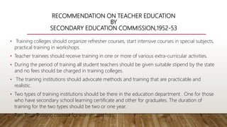 RECOMMENDATION ON TEACHER EDUCATION
BY
SECONDARY EDUCATION COMMISSION,1952-53
• Training colleges should organize refresher courses, start intensive courses in special subjects,
practical training in workshops.
• Teacher trainees should receive training in one or more of various extra-curricular activities.
• During the period of training all student teachers should be given suitable stipend by the state
and no fees should be charged in training colleges.
• The training institutions should advocate methods and training that are practicable and
realistic.
• Two types of training institutions should be there in the education department . One for those
who have secondary school learning certificate and other for graduates. The duration of
training for the two types should be two or one year.
• Part Time Training courses for women teachers.
 