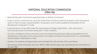 NATIONAL EDUCATION COMMISSION
(1964-66)
• National Education Commission popularly known as Kothari Commission.
• It was an ad hoc commission set up by the Government of India to examine all aspects of the educational
sector in India, to evolve a general pattern of education and to advise guidelines and policies for the
development of education in India.
• It was formed on 14 July 1964 under the chairmanship of Daulat Singh Kothari , then chairman of
the University Grants Commission along with 17 other members.
• The terms of reference of the commission was to formulate the general principles and guidelines for the
development of education from primary level to the highest and advise the government on a standardized
national pattern of education in India.
• However, the medical and legal studies were excluded from the purview of the commission.
• The tenancy of the commission was from 1964 to 1966 and the report was submitted by the commission on
29 June 1966.
 
