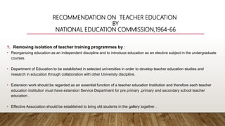 RECOMMENDATION ON TEACHER EDUCATION
BY
NATIONAL EDUCATION COMMISSION,1964-66
1. Removing isolation of teacher training programmes by :
• Reorganizing education as an independent discipline and to introduce education as an elective subject in the undergraduate
courses.
• Department of Education to be established in selected universities in order to develop teacher education studies and
research in education through collaboration with other University discipline.
• Extension work should be regarded as an essential function of a teacher education Institution and therefore each teacher
education institution must have extension Service Department for pre primary ,primary and secondary school teacher
education .
• Effective Association should be established to bring old students in the gallery together .
 