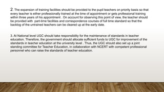 2. The expansion of training facilities should be provided to the pupil teachers on priority basis so that
every teacher is either professionally trained at the time of appointment or gets professional training
within three years of his appointment . On account for observing this point of view, the teacher should
be provided with part-time facilities and correspondence courses of full time standard so that the
backlog of the untrained teachers can be cleared up at the early date.
3. At National level UGC should take responsibility for the maintenance of standards in teacher
education. Therefore, the government should allocate sufficient funds to UGC for improvement of the
standards in teacher education at the university level . Thus, the UGC should also set up a joint
standing committee for Teacher Education, in collaboration with NCERT with competent professional
personnel who can raise the standards of teacher education.
 