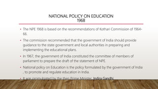 NATIONAL POLICY ON EDUCATION
1968
• The NPE 1968 is based on the recommendations of Kothari Commission of 1964-
66.
• The commission recommended that the government of India should provide
guidance to the state government and local authorities in preparing and
implementing the educational plans.
• In 1967, the government of India constituted the committee of members of
parliament to prepare the draft of the statement of NPE.
• National policy on Education is the policy formulated by the government of India
, to promote and regulate education in India.
• It was promulgated by the then Prime Minister, Indira Gandhi.
 
