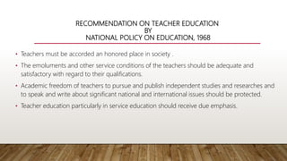 RECOMMENDATION ON TEACHER EDUCATION
BY
NATIONAL POLICY ON EDUCATION, 1968
• Teachers must be accorded an honored place in society .
• The emoluments and other service conditions of the teachers should be adequate and
satisfactory with regard to their qualifications.
• Academic freedom of teachers to pursue and publish independent studies and researches and
to speak and write about significant national and international issues should be protected.
• Teacher education particularly in service education should receive due emphasis.
 