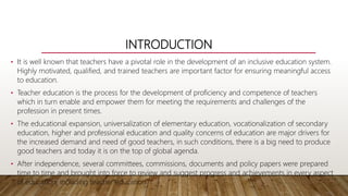 INTRODUCTION
• It is well known that teachers have a pivotal role in the development of an inclusive education system.
Highly motivated, qualified, and trained teachers are important factor for ensuring meaningful access
to education.
• Teacher education is the process for the development of proficiency and competence of teachers
which in turn enable and empower them for meeting the requirements and challenges of the
profession in present times.
• The educational expansion, universalization of elementary education, vocationalization of secondary
education, higher and professional education and quality concerns of education are major drivers for
the increased demand and need of good teachers, in such conditions, there is a big need to produce
good teachers and today it is on the top of global agenda.
• After independence, several committees, commissions, documents and policy papers were prepared
time to time and brought into force to review and suggest progress and achievements in every aspect
of education, including teacher education.
 