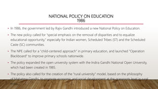 NATIONAL POLICY ON EDUCATION
1986
• In 1986, the government led by Rajiv Gandhi introduced a new National Policy on Education.
• The new policy called for "special emphasis on the removal of disparities and to equalize
educational opportunity," especially for Indian women, Scheduled Tribes (ST) and the Scheduled
Caste (SC) communities.
• The NPE called for a "child-centered approach" in primary education, and launched "Operation
Blackboard" to improve primary schools nationwide.
• The policy expanded the open university system with the Indira Gandhi National Open University,
which had been created in 1985.
• The policy also called for the creation of the "rural university" model, based on the philosophy
of Mahatma Gandhi, to promote economic and social development at the grassroots level in rural
India.
 