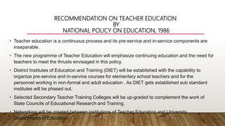 RECOMMENDATION ON TEACHER EDUCATION
BY
NATIONAL POLICY ON EDUCATION, 1986
• Teacher education is a continuous process and its pre-service and in-service components are
inseparable.
• The new programme of Teacher Education will emphasize continuing education and the need for
teachers to meet the thrusts envisaged in this policy.
• District Institutes of Education and Training (DIET) will be established with the capability to
organize pre-service and in-service courses for elementary school teachers and for the
personnel working in non-formal and adult education . As DIET gets established sub standard
institutes will be phased out.
• Selected Secondary Teacher Training Colleges will be up-graded to complement the work of
State Councils of Educational Research and Training.
• Networking will be created between institutions of Teacher Education and University
Departments of Education.
 