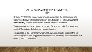 ACHARYA RAMAMURTHY COMMITTEE,
1990
• On May 7th 1990, the Government of India announced the appointment of a
Committee to review the National Policy on Education of 1986 with Acharya
Ramamurthy as the Chairman and sixteen others as members.
• The Committee submitted its report on 26th December, 1990. The report was
entitled “Towards an Enlightened Human Society”.
• The purpose of the Ramamurthy Committee was to critically examine the old
education policies and suggest new measures for promoting industrialization and
development of rural areas.
 