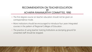 RECOMMENDATION ON TEACHER EDUCATION
BY
ACHARYA RAMAMURTHY COMMITTEE, 1990
• The first degree course on teacher education should not be given on
correspondence mode.
• More institutions should be encouraged to introduce four years Integrated
courses in the pattern of Regional Colleges of Education .
• The practice of using teacher training Institutions as dumping ground for
unwanted staff should be stopped.
 