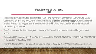 PROGRAMME OF ACTION ,
1992
• The central govt. constituted a committee- CENTRAL ADVISORY BOARD OF EDUCATION( CABE
Committee) on 31st July 1991,under the chairmanship of Shri N. Janardhan Reddy, Chief Minister of
Andhra Pradesh to suggest some modifications in NPE taking into considerations the report of
Ramamurthy committee.
• This Committee submitted its report in January, 1992 which is known as National Programme of
Action.
• Thereafter HRD minister Shri Arjun Singh presented the REVISED NATIONAL POLICY ON EDUCATION
in the parliament on May 1992.
• The 1986 National Policy on Education was modified in 1992 by the P
.V Narsimha Rao government.
• POA 1992 under NPE 1986 envisioned to conduct of a common entrance examination on All India
basis for admission to professional and technical programs in the country.
 