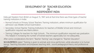 DEVELOPMENT OF TEACHER EDUCATION
IN
INDEPENDENT INDIA
India got freedom from British on August 15, 1947 and at that time there was three types of teacher
training institutions in India:
• Normal Schools or Primary School Teachers Training institutions ,where minimum qualification for
admission was Middle School Examination.
• Secondary School Teacher Training Institutions for teachers of Middle School and minimum
qualification required was Matriculation.
• Training Colleges for teachers for High Schools . The minimum qualification required was graduation.
This helped in increasing the number of trained teachers appreciably but not adequately.
After some considerations the term “Teacher Training” was changed to “Teacher Education”.
W.H.KILPATRICK stated “Training is given to animals and circus performers ,while education is to human
beings. Teaching Education encompasses teaching skills , sound pedagogical theory and professional
skills.”
 