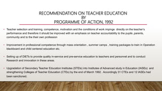 RECOMMENDATION ON TEACHER EDUCATION
BY
PROGRAMME OF ACTION, 1992
• Teacher selection and training, competence, motivation and the conditions of work impinge directly on the teacher’s
performance and therefore it should be improved with an emphasis on teacher accountability to the pupils ,parents,
community and to the their own profession
• Improvement in professional competence through mass orientation , summer camps , training packages to train in Operation
blackboard and child centered education etc.
• Setting up of DIETs to provide quality in-service and pre-service education to teachers and personnel and to conduct
Research and innovation in these areas.
• Upgradation of Secondary Teacher Education Institutes (STEIs) into Institutes of Advanced study in Education (IASEs) and
strengthening Colleges of Teacher Education (CTEs) by the end of March 1992 . Accordingly 31 CTEs and 12 IASEs had
been sanctioned.
 