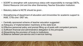 • SCERT to strengthen with autonomous status with responsibility to manage DIETs,
District Resource Unit and the other Elementary Teacher Education Institution.
• Statutory status to NCTE should be given .
• Strengthening of department of education and Universities for academic support to
IASE, CTEs and DIET etc.
• Centrally sponsored scheme of teacher education suggested :
a) Adequacy of implementation machinery at the state level .
b) Effective personnel policy and prompt filling up of posts with competent persons.
c) Sufficient financial and administrative delegation to the principals.
d) Streamlining the provision of funds to Institutions.
e) Balance between pre-service and in-service training.
 