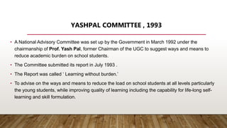 YASHPAL COMMITTEE , 1993
• A National Advisory Committee was set up by the Government in March 1992 under the
chairmanship of Prof. Yash Pal, former Chairman of the UGC to suggest ways and means to
reduce academic burden on school students.
• The Committee submitted its report in July 1993 .
• The Report was called ‘ Learning without burden.’
• To advise on the ways and means to reduce the load on school students at all levels particularly
the young students, while improving quality of learning including the capability for life-long self-
learning and skill formulation.
 