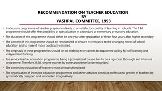 RECOMMENDATION ON TEACHER EDUCATION
BY
YASHPAL COMMITTEE, 1993
• Inadequate programme of teacher preparation leads to unsatisfactory quality of learning in schools. The B.Ed.
programme should offer the possibility of specialization in secondary or elementary or nursery education.
• The duration of the programme should either be one year after graduation or three-four years after higher secondary.
• The content of the programme should be restructured to ensure its relevance to the changing needs of school
education and to make it more practicum-centered.
• The emphasis in these programmes should be on enabling the trainees to acquire the ability for self learning and
independent thinking.
• Pre-service teacher education programme, being a professional course, has to be a rigorous, thorough and intensive
programme. Therefore, B.Ed. degree courses by correspondence be derecognized.
• The continuing education of teachers must be institutionalized.
• The organization of Inservice education programmes and other activities aimed at professional growth of teachers be
systematically designed and conducted imaginatively.
 
