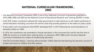 NATIONAL CURRICULUM FRAMEWORK ,
2005
• The National Curriculum Framework 2005 is one of four National Curriculum Frameworks published in
1975,1988, 2000 and 2005 by the National Council of Educational Research and Training (NCERT) in India .
• Until 1976, Indian constitution allowed the state governments to take decisions on all matters pertaining to
school education including curriculum the centre could only provide guidance to the states on policy issues.
• It was under such circumstances that NCERT developed NCF in 1975 following the recommendations of
education policy on 1968 .
• In 1976, the constitution was amended to include education in the concurrent list, and for the first time in
1986 the country as a whole had a national policy on education (NPE-1986) which envisions National
Curriculum Framework as a means of modernising education.
• Yash Pal Committee Report, ‘Learning without Burden’ (1993) observes that learning has become a source of
burden and stress on children and their parents.
 
