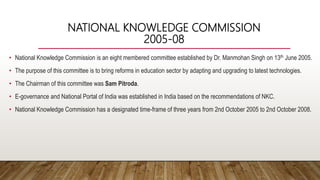 NATIONAL KNOWLEDGE COMMISSION
2005-08
• National Knowledge Commission is an eight membered committee established by Dr. Manmohan Singh on 13th June 2005.
• The purpose of this committee is to bring reforms in education sector by adapting and upgrading to latest technologies.
• The Chairman of this committee was Sam Pitroda.
• E-governance and National Portal of India was established in India based on the recommendations of NKC.
• National Knowledge Commission has a designated time-frame of three years from 2nd October 2005 to 2nd October 2008.
 