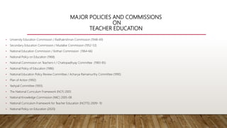 MAJOR POLICIES AND COMMISSIONS
ON
TEACHER EDUCATION
• University Education Commission / Radhakrishnan Commission (1948-49)
• Secondary Education Commission / Mudaliar Commission (1952-53)
• National Education Commission / Kothari Commission (1964-66)
• National Policy on Education (1968)
• National Commission on Teachers-I / Chattopadhyay Committee (1983-85)
• National Policy of Education (1986)
• National Education Policy Review Committee / Acharya Ramamurthy Committee (1990)
• Plan of Action (1992)
• Yashpal Committee (1993)
• The National Curriculum Framework (NCF) 2005
• National Knowledge Commission (NKC) 2005-08
• National Curriculum Framework for Teacher Education (NCFTE) 2009- 10
• National Policy on Education (2020)
 