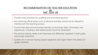 RECOMMENDATION ON TEACHER EDUCATION
BY
NKC 2005-08
• Provide more incentives for qualified and committed teachers.
• Non-teaching official duties such as electoral activities should not be allowed to
interfere with the teaching process.
• Forums that allow and encourage teachers to exchange ideas, information and
experiences, including a web-based portal should be developed.
• Pre-service training needs to be improved and differently regulated in both public
and private institutions.
• Systems for in-service training require expansion and major reform that allows for
greater flexibility.
 