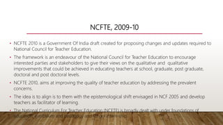 NCFTE, 2009-10
• NCFTE 2010 is a Government Of India draft created for proposing changes and updates required to
National Council for Teacher Education.
• The framework is an endeavour of the National Council for Teacher Education to encourage
interested parties and stakeholders to give their views on the qualitative and qualitative
improvements that could be achieved in educating teachers at school, graduate, post graduate,
doctoral and post doctoral levels.
• NCFTE 2010, aims at improving the quality of teacher education by addressing the prevalent
concerns.
• The idea is to align is to them with the epistemological shift envisaged in NCF 2005 and develop
teachers as facilitator of learning.
• The National Curriculum For Teacher Education (NCFTE) is broadly dealt with under foundations of
education, curriculum and pedagogy and school intern-ship.
 