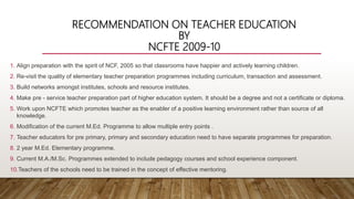RECOMMENDATION ON TEACHER EDUCATION
BY
NCFTE 2009-10
1. Align preparation with the spirit of NCF, 2005 so that classrooms have happier and actively learning children.
2. Re-visit the quality of elementary teacher preparation programmes including curriculum, transaction and assessment.
3. Build networks amongst institutes, schools and resource institutes.
4. Make pre - service teacher preparation part of higher education system. It should be a degree and not a certificate or diploma.
5. Work upon NCFTE which promotes teacher as the enabler of a positive learning environment rather than source of all
knowledge.
6. Modification of the current M.Ed. Programme to allow multiple entry points .
7. Teacher educators for pre primary, primary and secondary education need to have separate programmes for preparation.
8. 2 year M.Ed. Elementary programme.
9. Current M.A./M.Sc. Programmes extended to include pedagogy courses and school experience component.
10.Teachers of the schools need to be trained in the concept of effective mentoring.
 