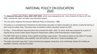NATIONAL POLICY ON EDUCATION
2020
• The National Education Policy 2020 (NEP 2020), which was realeased by the Union Cabinet of India on 29 July
2020, outlines the vision of India's new education system.
• The new policy replaces the previous National Policy on Education, 1986 .
• The policy is a comprehensive framework for elementary education to higher education as well as vocational training in
both rural and urban India. The policy aims to transform India's education system by 2021.
• On May 1, Prime Minister Narendra Modi had reviewed the NEP- 2020 for which draft was prepared by a panel of
experts led by former Indian Space Research Organization (ISRO) chief Krishnaswamy Kasturirangan.
• The NEP 2020 aims at making “India a global knowledge super-power”. The policy is based on the pillars of “access,
equity, quality, affordability, accountability” and will transform India into a “vibrant knowledge hub”.
• The policy document says that it “aims at producing engaged, productive, and contributing citizens for building an
equitable, inclusive, and plural society”.
 