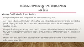 RECOMMENDATION ON TEACHER EDUCATION
BY
NEP 2020
Minimum Qualification for School Teachers
• Four year integrated B.Ed programme will be compulsory by 2030.
• Any Higher Educational Institution offering four year integrated programme may also provide two
year B.Ed programme for the students who have already received a Bachelor’s degree in a
specified subject.
• One year B.ed programme may be required for the candidates who have completed equivalent of
four year multidisciplinary Bachelor’s Degree or have obtained a Master’s Degree in a specialized
subject.
• Shorter post-B.Ed. certification courses will also be made widely available, at multidisciplinary
colleges and universities.
 