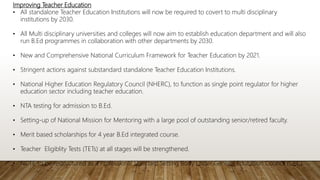 Improving Teacher Education
• All standalone Teacher Education Institutions will now be required to covert to multi disciplinary
institutions by 2030.
• All Multi disciplinary universities and colleges will now aim to establish education department and will also
run B.Ed programmes in collaboration with other departments by 2030.
• New and Comprehensive National Curriculum Framework for Teacher Education by 2021.
• Stringent actions against substandard standalone Teacher Education Institutions.
• National Higher Education Regulatory Council (NHERC), to function as single point regulator for higher
education sector including teacher education.
• NTA testing for admission to B.Ed.
• Setting-up of National Mission for Mentoring with a large pool of outstanding senior/retired faculty.
• Merit based scholarships for 4 year B.Ed integrated course.
• Teacher Eligiblity Tests (TETs) at all stages will be strengthened.
• NCTE to be restructured as a Professional Standard Setting Body under General Education Council (GEC)
 