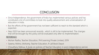 CONCLUSION
• Since Independence, the government of India has implemented various policies and has
constituted a lot of committees to look into quality advancement and universalization of
education in India.
• But the efforts of the government has not been sufficient to reach to the standard which is
expected.
• Nep 2020 has been announced recently , which is still to be implemented. The changes
that will be brought by this policy will be evaluated only after its implementation.
REFERENCE
• Mohan Radha, Teacher Education, PHI Learning Private Limited, 2019
• Saxena, Mishra ,Mohanty, Teacher Education, R Lall Book Depot
• Choudhary Mahua, A study on policies of Teacher Education in post independence period,
International Journal Of Humanities and Social Science Studies published by Scholar
Publications, Karimganj.
 