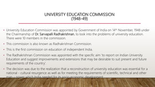UNIVERSITY EDUCATION COMMISSION
(1948-49)
• University Education Commission was appointed by Government of India on 14th November, 1948 under
the Chairmanship of Dr. Sarvapalli Radhakrishnan, to look into the problems of university education.
There were 10 members in the commission.
• This commission is also known as Radhakrishnan Commission.
• This is the first commission on education of independent India.
• The Radhakrishnan Commission was appointed with the specific aim ‘to report on Indian University
Education and suggest improvements and extensions that may be desirable to suit present and future
requirements of the country’.
• The decision was due to the realization that a reconstruction of university education was essential for a
national - cultural resurgence as well as for meeting the requirements of scientific, technical and other
man – power which India needed for its socio-economic development .
 