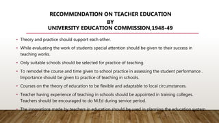 RECOMMENDATION ON TEACHER EDUCATION
BY
UNIVERSITY EDUCATION COMMISSION,1948-49
• Theory and practice should support each other.
• While evaluating the work of students special attention should be given to their success in
teaching works.
• Only suitable schools should be selected for practice of teaching.
• To remodel the course and time given to school practice in assessing the student performance .
Importance should be given to practice of teaching in schools.
• Courses on the theory of education to be flexible and adaptable to local circumstances.
• Teacher having experience of teaching in schools should be appointed in training colleges.
Teachers should be encouraged to do M.Ed during service period.
• The innovations made by teachers in education should be used in planning the education system.
 